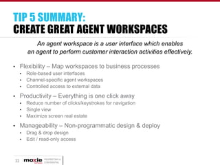 TIP 5 SUMMARY:
CREATE GREAT AGENT WORKSPACES
An agent workspace is a user interface which enables
an agent to perform customer interaction activities effectively.
• Flexibility – Map workspaces to business processes
•
•
•

Role-based user interfaces
Channel-specific agent workspaces
Controlled access to external data

• Productivity – Everything is one click away
•
•
•

Reduce number of clicks/keystrokes for navigation
Single view
Maximize screen real estate

• Manageability – Non-programmatic design & deploy
•
•

33

Drag & drop design
Edit / read-only access

PROPRIETARY &
CONFIDENTIAL

 