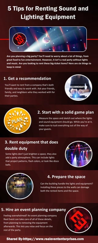 5 Tips for Renting Sound and
Lighting Equipment
Are you planning a big party? You’ll need to worry about a lot of things, from
great food to fun entertainment. However, it isn’t a real party without lights
and music. Are you looking to rent these big-ticket items? Here are six things to
keep in mind:
1. Get a recommendation
You’ll want to rent from a company that’s both
friendly and easy to work with. Ask your friends,
family, and neighbors who they worked with for
their parties.
2. Start with a solid game plan
Measure the space and sketch out where the lights
and sound equipment should go. While you’re at it,
make sure to tuck everything out of the way of
your guests.
3. Rent equipment that does
double duty
Some lights don’t just brighten a space, they also
add a party atmosphere. This can include lights
that project patterns, flash colors, or look like disco
balls.
4. Prepare the space
Can the building handle the lights and equipment?
Installing these pieces to the walls can damage
both the rented items and the space.
5. Hire an event planning company
Feeling overwhelmed? An event planning company
Real Event can take care of all of these details,
from planning to removing the equipment
afterwards. This lets you relax and focus on the
rest of the party.
Shared By-https://www.realevententerprises.com
 