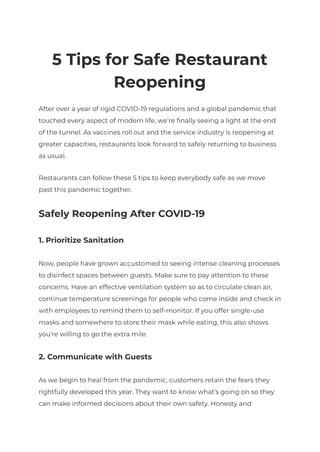 5 Tips for Safe Restaurant
Reopening
After over a year of rigid COVID-19 regulations and a global pandemic that
touched every aspect of modern life, we’re finally seeing a light at the end
of the tunnel. As vaccines roll out and the service industry is reopening at
greater capacities, restaurants look forward to safely returning to business
as usual.
Restaurants can follow these 5 tips to keep everybody safe as we move
past this pandemic together.
Safely Reopening After COVID-19
1. Prioritize Sanitation
Now, people have grown accustomed to seeing intense cleaning processes
to disinfect spaces between guests. Make sure to pay attention to these
concerns. Have an effective ventilation system so as to circulate clean air,
continue temperature screenings for people who come inside and check in
with employees to remind them to self-monitor. If you offer single-use
masks and somewhere to store their mask while eating, this also shows
you’re willing to go the extra mile.
2. Communicate with Guests
As we begin to heal from the pandemic, customers retain the fears they
rightfully developed this year. They want to know what’s going on so they
can make informed decisions about their own safety. Honesty and
 