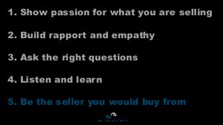1. Show passion for what you are selling
2. Build rapport and empathy
3. Ask the right questions
4. Listen and learn
5. Be the seller you would buy from
 
