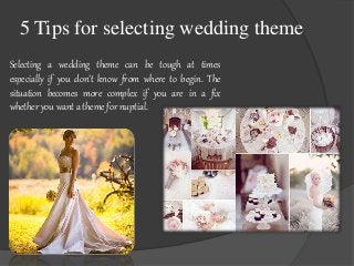 5 Tips for selecting wedding theme 
Selecting a wedding theme can be tough at times 
especially if you don’t know from where to begin. The 
situation becomes more complex if you are in a fix 
whether you want a theme for nuptial. 
 