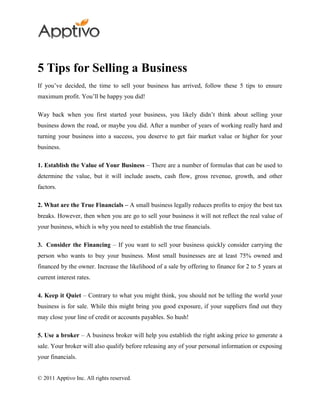 5 Tips for Selling a Business
If you’ve decided, the time to sell your business has arrived, follow these 5 tips to ensure
maximum profit. You’ll be happy you did!

Way back when you first started your business, you likely didn’t think about selling your
business down the road, or maybe you did. After a number of years of working really hard and
turning your business into a success, you deserve to get fair market value or higher for your
business.

1. Establish the Value of Your Business – There are a number of formulas that can be used to
determine the value, but it will include assets, cash flow, gross revenue, growth, and other
factors.

2. What are the True Financials – A small business legally reduces profits to enjoy the best tax
breaks. However, then when you are go to sell your business it will not reflect the real value of
your business, which is why you need to establish the true financials.

3. Consider the Financing – If you want to sell your business quickly consider carrying the
person who wants to buy your business. Most small businesses are at least 75% owned and
financed by the owner. Increase the likelihood of a sale by offering to finance for 2 to 5 years at
current interest rates.

4. Keep it Quiet – Contrary to what you might think, you should not be telling the world your
business is for sale. While this might bring you good exposure, if your suppliers find out they
may close your line of credit or accounts payables. So hush!

5. Use a broker – A business broker will help you establish the right asking price to generate a
sale. Your broker will also qualify before releasing any of your personal information or exposing
your financials.


© 2011 Apptivo Inc. All rights reserved.
 