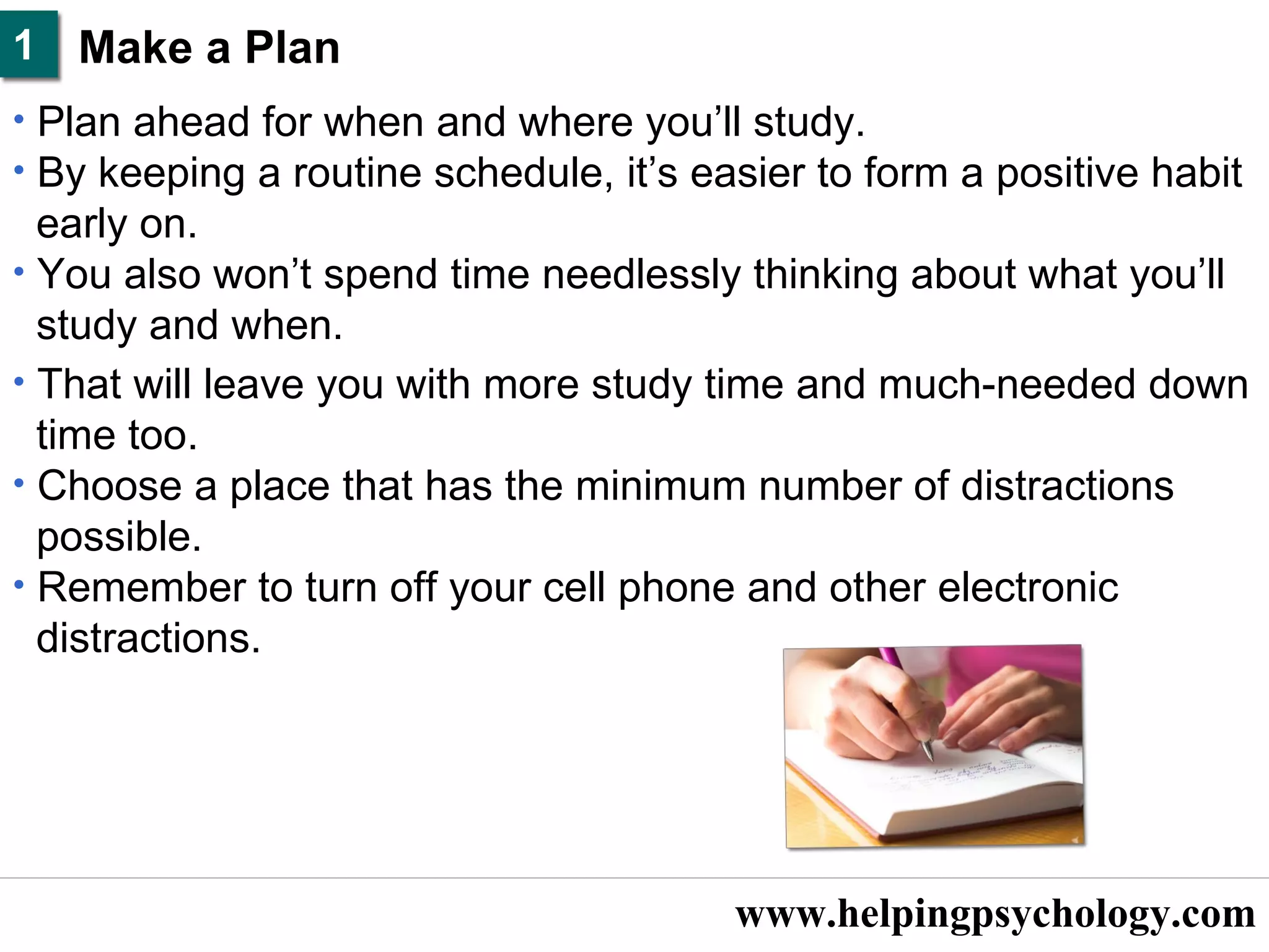 www.helpingpsychology.com Make a Plan   Plan ahead for when and where you’ll study.  By keeping a routine schedule, it’s easier to form a positive habit  early on.  You also won’t spend time needlessly thinking about what you’ll  study and when.  That will leave you with more study time and much-needed down  time too.  Choose a place that has the minimum number of distractions  possible.  Remember to turn off your cell phone and other electronic  distractions.  1 