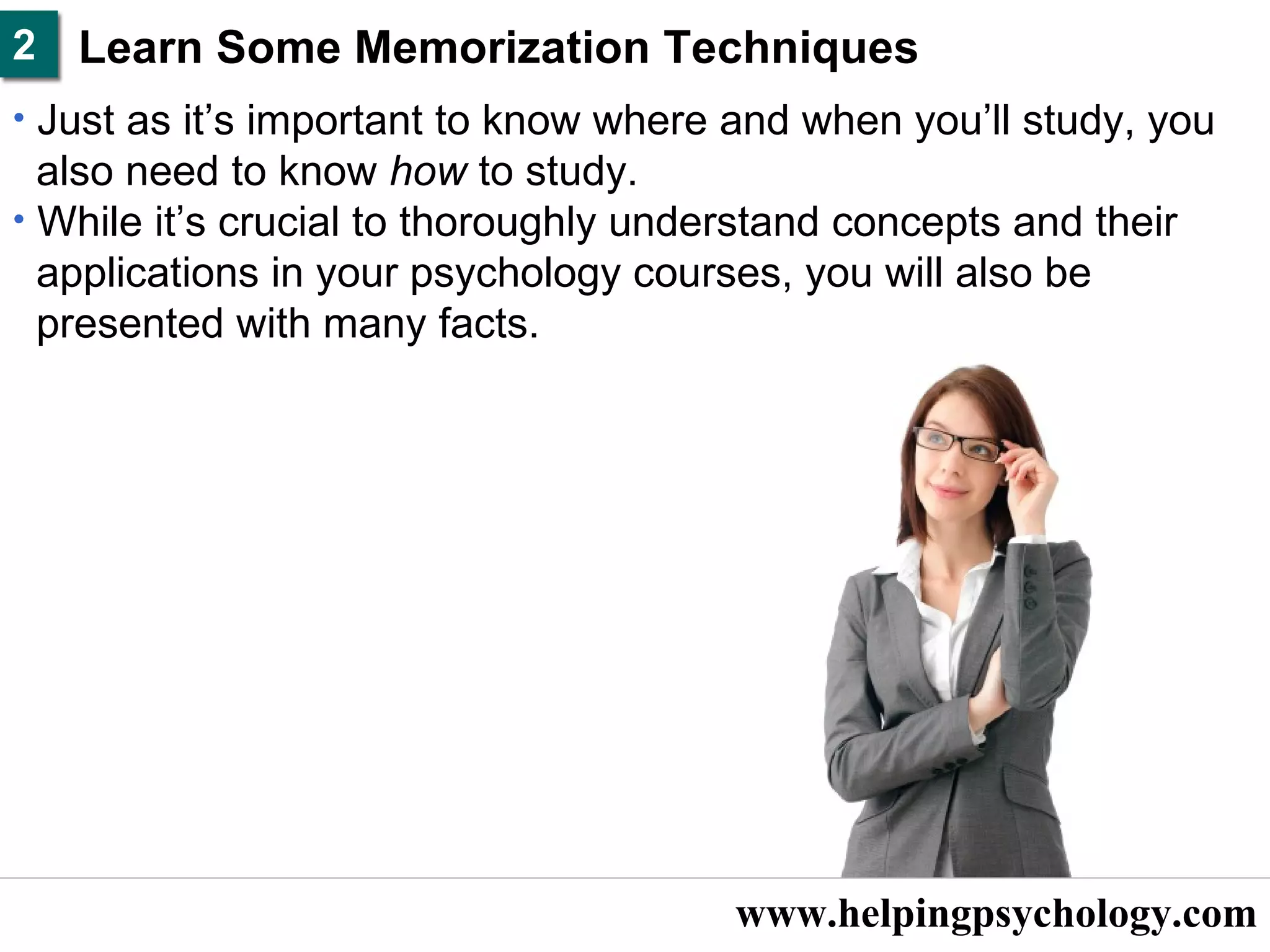 www.helpingpsychology.com Learn Some Memorization Techniques   Just as it’s important to know where and when you’ll study, you  also need to know  how  to study.  While it’s crucial to thoroughly understand concepts and their  applications in your psychology courses, you will also be  presented with many facts.   2 