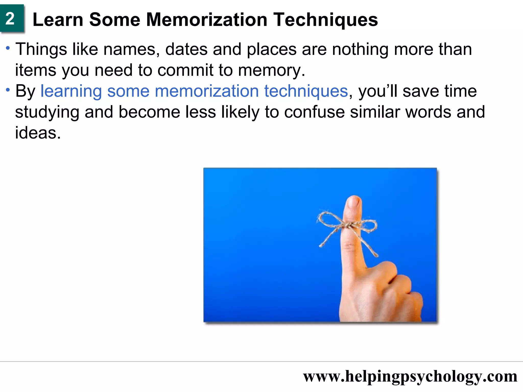 www.helpingpsychology.com Learn Some Memorization Techniques   Things like names, dates and places are nothing more than  items you need to commit to memory.  By  learning some memorization techniques , you’ll save time  studying and become less likely to confuse similar words and  ideas.  2 