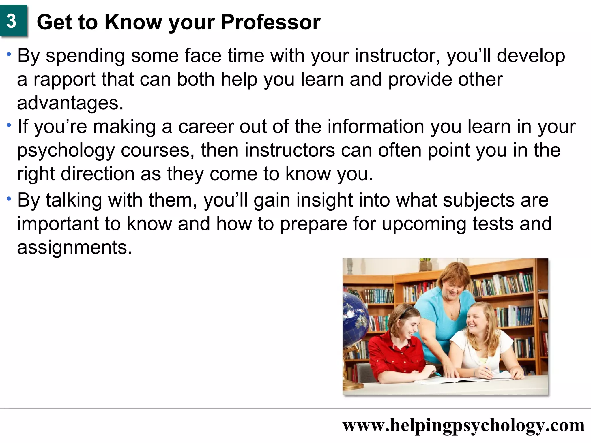 www.helpingpsychology.com Get to Know your Professor   By spending some face time with your instructor, you’ll develop  a rapport that can both help you learn and provide other  advantages.  If you’re making a career out of the information you learn in your  psychology courses, then instructors can often point you in the  right direction as they come to know you.  By talking with them, you’ll gain insight into what subjects are  important to know and how to prepare for upcoming tests and  assignments.  3 