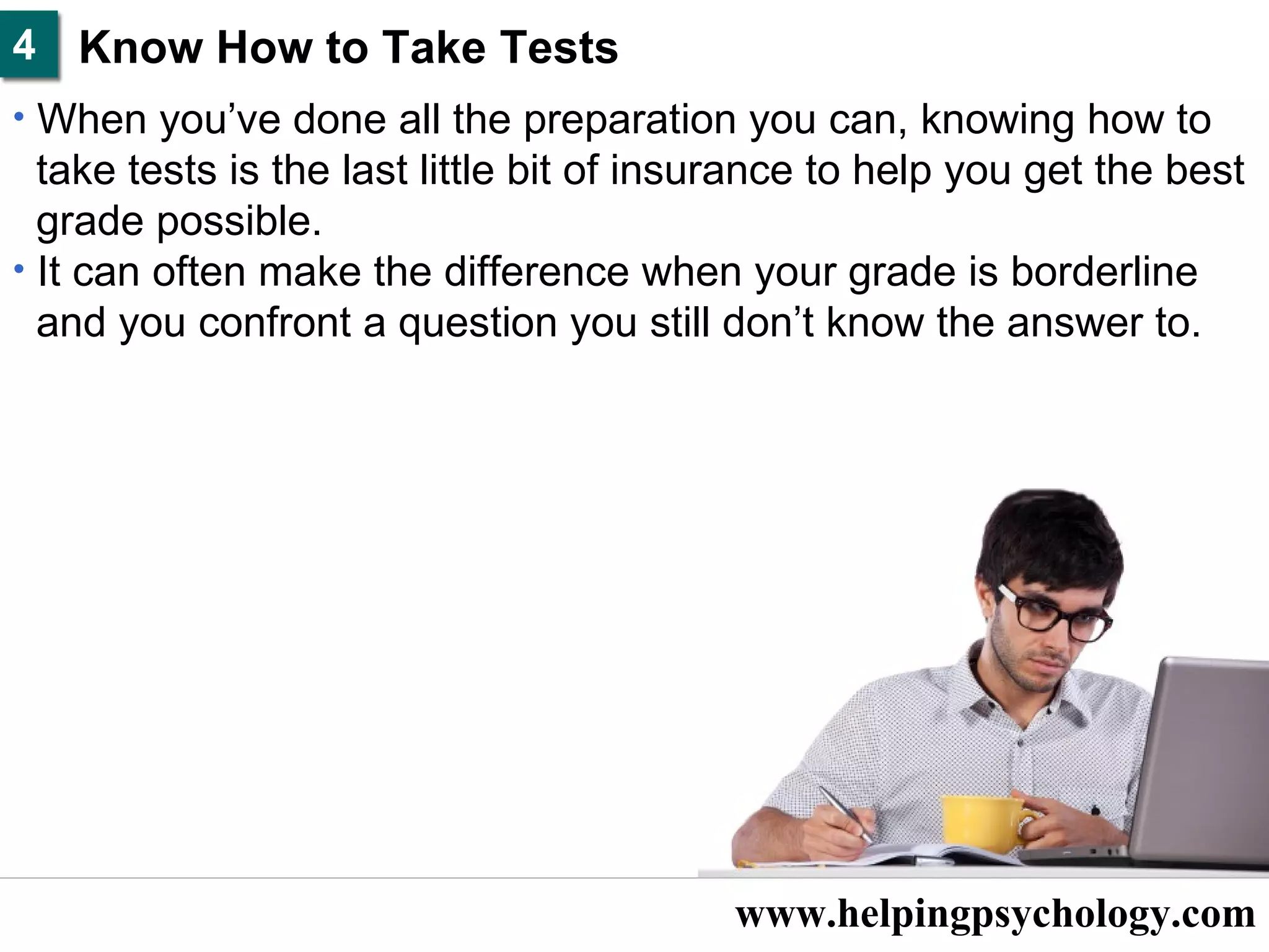 www.helpingpsychology.com Know How to Take Tests  When you’ve done all the preparation you can, knowing how to take tests is the last little bit of insurance to help you get the best  grade possible.  It can often make the difference when your grade is borderline  and you confront a question you still don’t know the answer to.  4 
