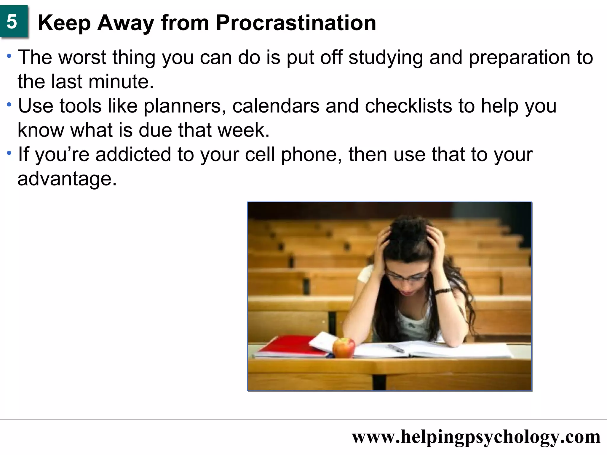 www.helpingpsychology.com Keep Away from Procrastination  The worst thing you can do is put off studying and preparation to  the last minute.  Use tools like planners, calendars and checklists to help you  know what is due that week.  If you’re addicted to your cell phone, then use that to your  advantage.   5 