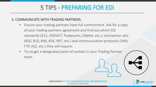 .
B2BGATEWAY‘S 5 TIPS FOR SUCCESSFUL EDI IMPLEMENTATION
PRESENTED BY: B2BGATEWAY
.
5 TIPS - PREPARING FOR EDI
3. COMMUNICATE WITH TRADING PARTNERS.
• Ensure your trading partners have full commitment. Ask for a copy
of your trading partners agreement and find out which EDI
standards (X12, EDIFACT, Tradacoms, Odette, etc.), transaction sets
(850, 810, 846, 856, 997, etc.) and communication protocols (VAN,
FTP, AS2, etc.) they will require.
• Try to get a designated point of contact in your Trading Partner
team.
 