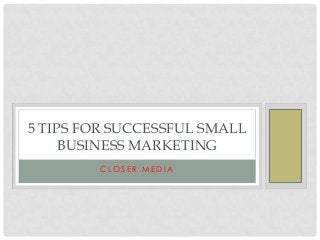 5 TIPS FOR SUCCESSFUL SMALL
BUSINESS MARKETING
CLOSER MEDIA

 