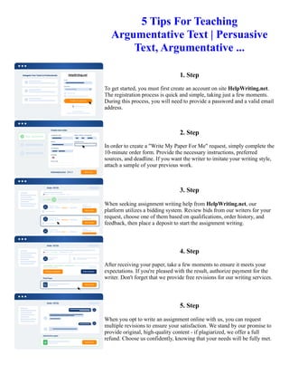 5 Tips For Teaching
Argumentative Text | Persuasive
Text, Argumentative ...
1. Step
To get started, you must first create an account on site HelpWriting.net.
The registration process is quick and simple, taking just a few moments.
During this process, you will need to provide a password and a valid email
address.
2. Step
In order to create a "Write My Paper For Me" request, simply complete the
10-minute order form. Provide the necessary instructions, preferred
sources, and deadline. If you want the writer to imitate your writing style,
attach a sample of your previous work.
3. Step
When seeking assignment writing help from HelpWriting.net, our
platform utilizes a bidding system. Review bids from our writers for your
request, choose one of them based on qualifications, order history, and
feedback, then place a deposit to start the assignment writing.
4. Step
After receiving your paper, take a few moments to ensure it meets your
expectations. If you're pleased with the result, authorize payment for the
writer. Don't forget that we provide free revisions for our writing services.
5. Step
When you opt to write an assignment online with us, you can request
multiple revisions to ensure your satisfaction. We stand by our promise to
provide original, high-quality content - if plagiarized, we offer a full
refund. Choose us confidently, knowing that your needs will be fully met.
5 Tips For Teaching Argumentative Text | Persuasive Text, Argumentative ... 5 Tips For Teaching Argumentative
Text | Persuasive Text, Argumentative ...
 