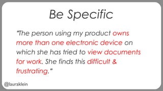 @lauraklein
Be Specific
"The person using my product owns
more than one electronic device on
which she has tried to view documents
for work. She finds this difficult &
frustrating."
 