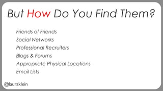 @lauraklein
But How Do You Find Them?
Friends of Friends
Social Networks
Professional Recruiters
Blogs & Forums
Appropriate Physical Locations
Email Lists
 