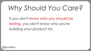 @lauraklein
Why Should You Care?
If you don't know who you should be
testing, you don't know who you're
building your product for.
 
