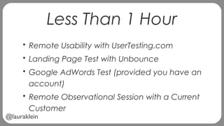 @lauraklein
Less Than 1 Hour
• Remote Usability with UserTesting.com
• Landing Page Test with Unbounce
• Google AdWords Test (provided you have an
account)
• Remote Observational Session with a Current
Customer
 