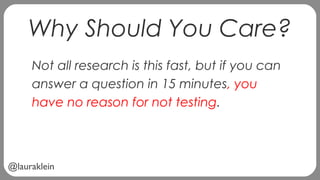 @lauraklein
Why Should You Care?
Not all research is this fast, but if you can
answer a question in 15 minutes, you
have no reason for not testing.
 