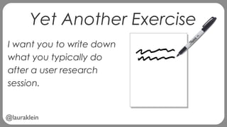 @lauraklein
Yet Another Exercise
I want you to write down
what you typically do
after a user research
session.
 
