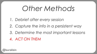 @lauraklein
Other Methods
1. Debrief after every session
2. Capture the info in a persistent way
3. Determine the most important lessons
4. ACT ON THEM
 