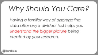@lauraklein
Why Should You Care?
Having a familiar way of aggregating
data after any individual test helps you
understand the bigger picture being
created by your research.
 