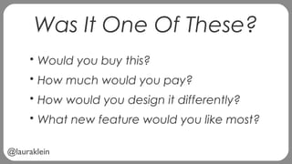 @lauraklein
Was It One Of These?
• Would you buy this?
• How much would you pay?
• How would you design it differently?
• What new feature would you like most?
 