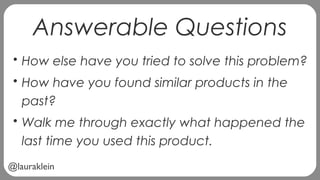 @lauraklein
Answerable Questions
• How else have you tried to solve this problem?
• How have you found similar products in the
past?
• Walk me through exactly what happened the
last time you used this product.
 