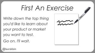 @lauraklein
First An Exercise
Write down the top thing
you'd like to learn about
your product or market
you want to test.
Go on. I'll wait.
 