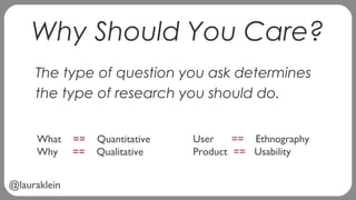@lauraklein
Why Should You Care?
The type of question you ask determines
the type of research you should do.
What == Quant...
