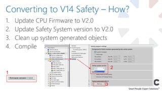 1. Update CPU Firmware to V2.0
2. Update Safety System version to V2.0
3. Clean up system generated objects
4. Compile
Converting to V14 Safety – How?
1
2
3
 