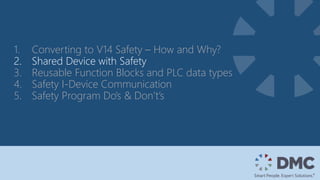 1. Converting to V14 Safety – How and Why?
2. Shared Device with Safety
3. Reusable Function Blocks and PLC data types
4. Safety I-Device Communication
5. Safety Program Do’s & Don’t’s
 