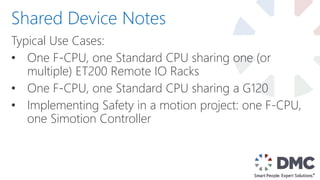Typical Use Cases:
• One F-CPU, one Standard CPU sharing one (or
multiple) ET200 Remote IO Racks
• One F-CPU, one Standard CPU sharing a G120
• Implementing Safety in a motion project: one F-CPU,
one Simotion Controller
Shared Device Notes
 