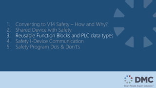 1. Converting to V14 Safety – How and Why?
2. Shared Device with Safety
3. Reusable Function Blocks and PLC data types
4. Safety I-Device Communication
5. Safety Program Do’s & Don’t’s
 