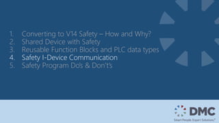 1. Converting to V14 Safety – How and Why?
2. Shared Device with Safety
3. Reusable Function Blocks and PLC data types
4. Safety I-Device Communication
5. Safety Program Do’s & Don’t’s
 