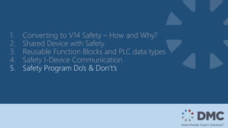 1. Converting to V14 Safety – How and Why?
2. Shared Device with Safety
3. Reusable Function Blocks and PLC data types
4. Safety I-Device Communication
5. Safety Program Do’s & Don’t’s
 