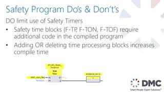 DO limit use of Safety Timers
• Safety time blocks (F-TP, F-TON, F-TOF) require
additional code in the compiled program
• Adding OR deleting time processing blocks increases
compile time
Safety Program Do’s & Don’t‘s
 