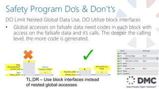 DO Limit Nested Global Data Use, DO Utilize block interfaces
• Global accesses on failsafe data need codes in each block with
access on the failsafe data and it’s calls. The deeper the calling
level, the more code is generated.
Safety Program Do’s & Don’t‘s
TL;DR – Use block interfaces instead
of nested global accesses
 