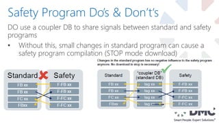 DO use a coupler DB to share signals between standard and safety
programs
• Without this, small changes in standard program can cause a
safety program compilation (STOP mode download)
Safety Program Do’s & Don’t‘s
 
