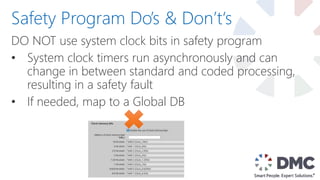DO NOT use system clock bits in safety program
• System clock timers run asynchronously and can
change in between standard and coded processing,
resulting in a safety fault
• If needed, map to a Global DB
Safety Program Do’s & Don’t‘s
 