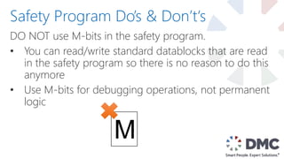 DO NOT use M-bits in the safety program.
• You can read/write standard datablocks that are read
in the safety program so there is no reason to do this
anymore
• Use M-bits for debugging operations, not permanent
logic
Safety Program Do’s & Don’t‘s
M
 