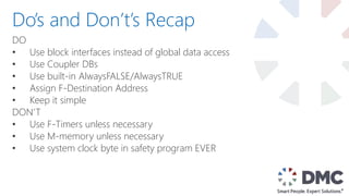 DO
• Use block interfaces instead of global data access
• Use Coupler DBs
• Use built-in AlwaysFALSE/AlwaysTRUE
• Assign F-Destination Address
• Keep it simple
DON’T
• Use F-Timers unless necessary
• Use M-memory unless necessary
• Use system clock byte in safety program EVER
Do’s and Don’t’s Recap
 