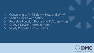 1. Converting to V14 Safety – How and Why?
2. Shared Device with Safety
3. Reusable Function Blocks and PLC data types
4. Safety I-Device Communication
5. Safety Program Do’s & Don’t’s
 