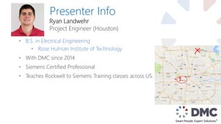 Presenter Info
• B.S. in Electrical Engineering
• Rose Hulman Institute of Technology
• With DMC since 2014
• Siemens Certified Professional
• Teaches Rockwell to Siemens Training classes across US.
Ryan Landwehr
Project Engineer (Houston)
 
