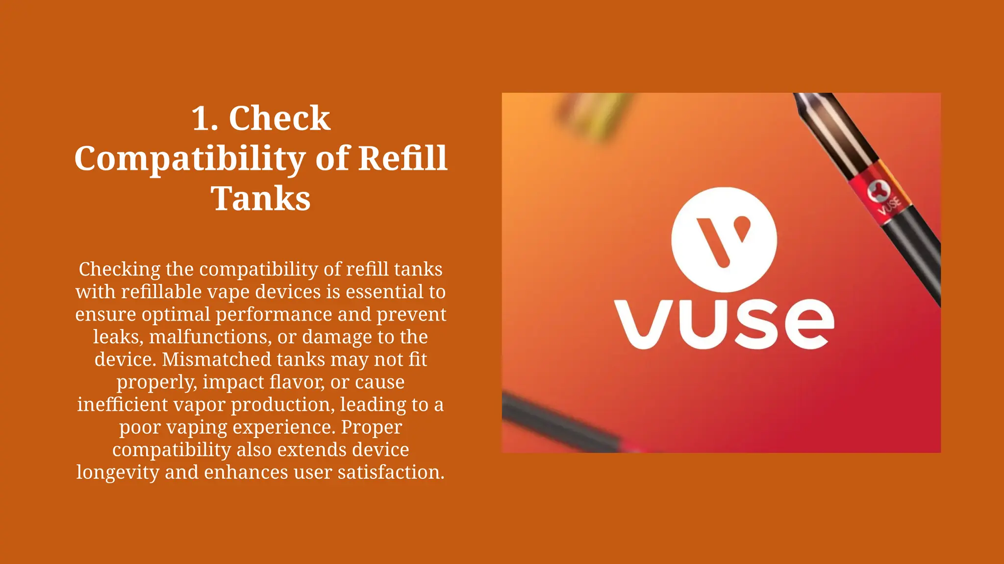 1. Check
Compatibility of Refill
Tanks
Checking the compatibility of refill tanks
with refillable vape devices is essential to
ensure optimal performance and prevent
leaks, malfunctions, or damage to the
device. Mismatched tanks may not fit
properly, impact flavor, or cause
inefficient vapor production, leading to a
poor vaping experience. Proper
compatibility also extends device
longevity and enhances user satisfaction.
 