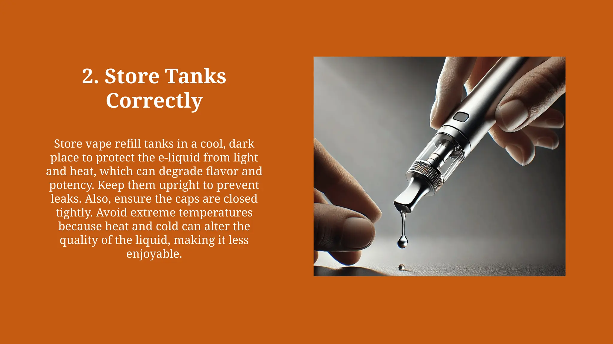 2. Store Tanks
Correctly
Store vape refill tanks in a cool, dark
place to protect the e-liquid from light
and heat, which can degrade flavor and
potency. Keep them upright to prevent
leaks. Also, ensure the caps are closed
tightly. Avoid extreme temperatures
because heat and cold can alter the
quality of the liquid, making it less
enjoyable.
 