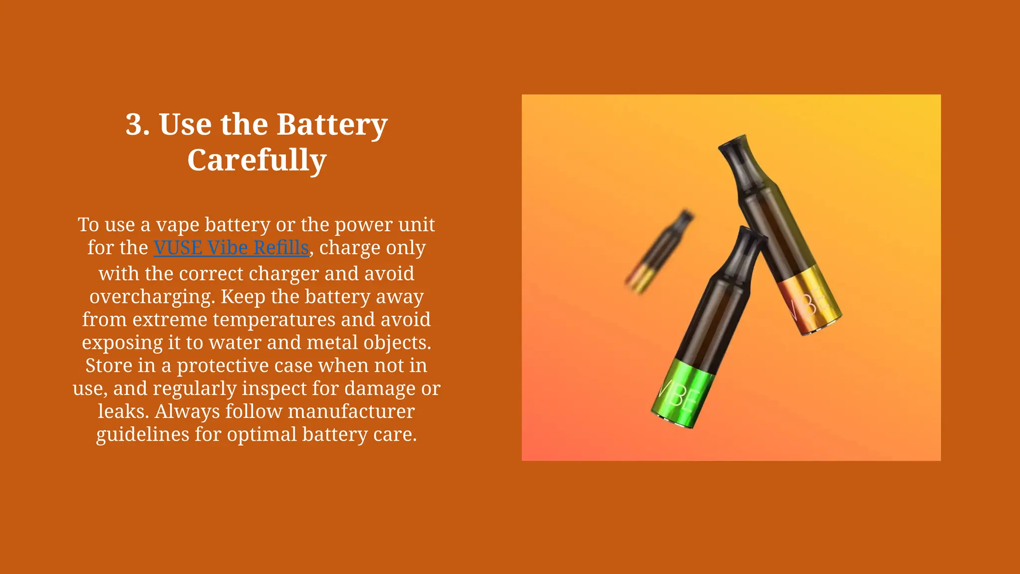 3. Use the Battery
Carefully
To use a vape battery or the power unit
for the VUSE Vibe Refills, charge only
with the correct charger and avoid
overcharging. Keep the battery away
from extreme temperatures and avoid
exposing it to water and metal objects.
Store in a protective case when not in
use, and regularly inspect for damage or
leaks. Always follow manufacturer
guidelines for optimal battery care.
 