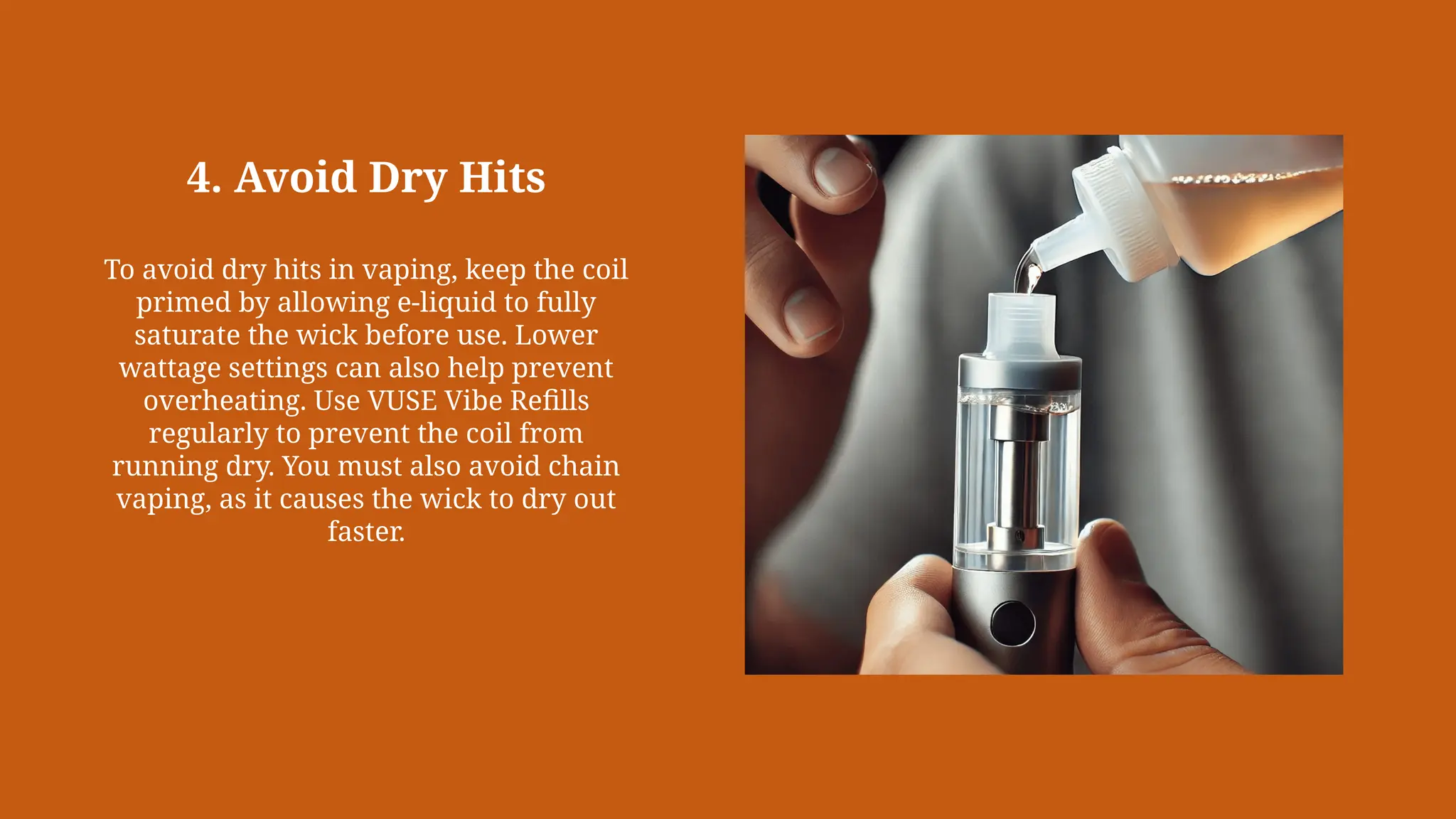 4. Avoid Dry Hits
To avoid dry hits in vaping, keep the coil
primed by allowing e-liquid to fully
saturate the wick before use. Lower
wattage settings can also help prevent
overheating. Use VUSE Vibe Refills
regularly to prevent the coil from
running dry. You must also avoid chain
vaping, as it causes the wick to dry out
faster.
 