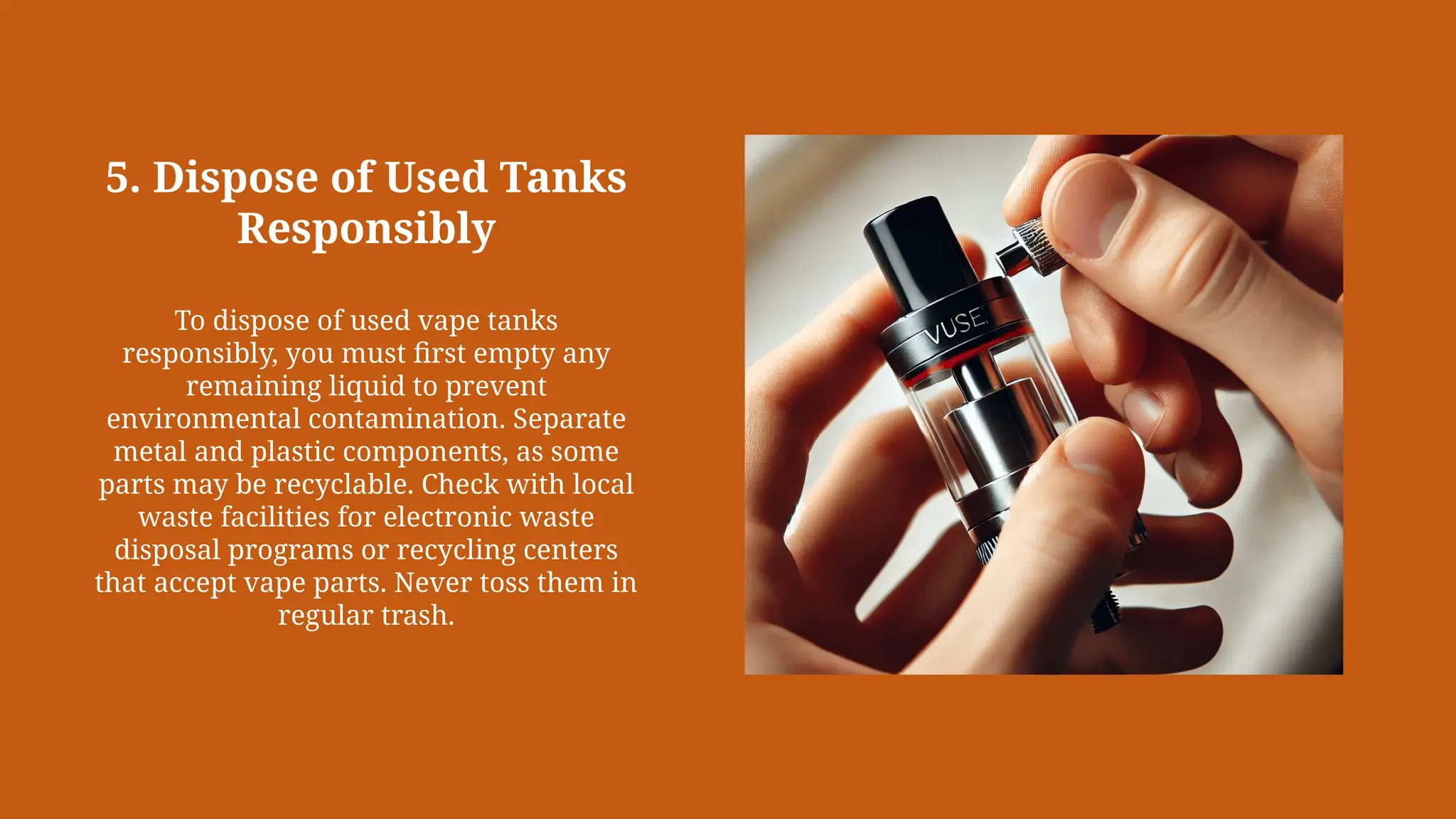 5. Dispose of Used Tanks
Responsibly
To dispose of used vape tanks
responsibly, you must first empty any
remaining liquid to prevent
environmental contamination. Separate
metal and plastic components, as some
parts may be recyclable. Check with local
waste facilities for electronic waste
disposal programs or recycling centers
that accept vape parts. Never toss them in
regular trash.
 