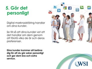 5. Gör det
personligt
Digital marknadsföring handlar
om dina kunder.
Se till så att dina kunder vet att
det handlar om dem genom
att förstå vilka de är och deras
preferenser.
Dina kunder kommer att belöna
dig för att du gör saker personligt
och ger dem bra och extra
service.
 