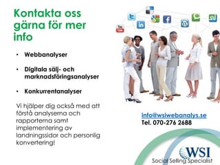 Kontakta oss
gärna för mer
info
• Webbanalyser
• Digitala sälj- och
marknadsföringsanalyser
• Konkurrentanalyser
Vi hjälper dig också med att
förstå analyserna och
rapporterna samt
implementering av
landningssidor och personlig
konvertering!
info@wsiwebanalys.se
Tel. 070-276 2688
Social Selling Specialist
 