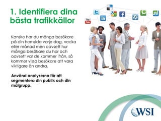 1. Identifiera dina
bästa trafikkällor
Kanske har du många besökare
på din hemsida varje dag, vecka
eller månad men oavsett hur
många besökare du har och
oavsett var de kommer ifrån, så
kommer vissa besökare att vara
viktigare än andra.
Använd analyserna för att
segmentera din publik och din
målgrupp.
 