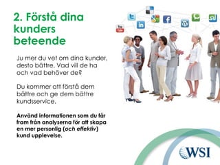 2. Förstå dina
kunders
beteende
Ju mer du vet om dina kunder,
desto bättre. Vad vill de ha
och vad behöver de?
Du kommer att förstå dem
bättre och ge dem bättre
kundsservice.
Använd informationen som du får
fram från analyserna för att skapa
en mer personlig (och effektiv)
kund upplevelse.
 